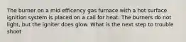 The burner on a mid efficency gas furnace with a hot surface ignition system is placed on a call for heat. The burners do not light, but the igniter does glow. What is the next step to trouble shoot