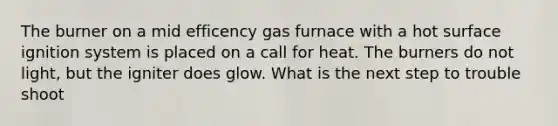 The burner on a mid efficency gas furnace with a hot surface ignition system is placed on a call for heat. The burners do not light, but the igniter does glow. What is the next step to trouble shoot