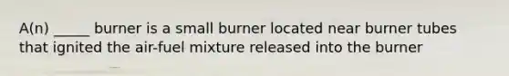 A(n) _____ burner is a small burner located near burner tubes that ignited the air-fuel mixture released into the burner