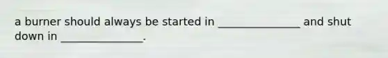 a burner should always be started in _______________ and shut down in _______________.