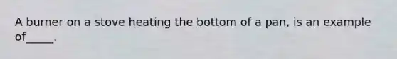 A burner on a stove heating the bottom of a pan, is an example of_____.