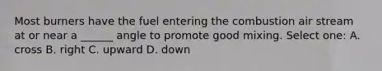 Most burners have the fuel entering the combustion air stream at or near a ______ angle to promote good mixing. Select one: A. cross B. right C. upward D. down