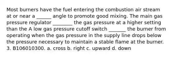 Most burners have the fuel entering the combustion air stream at or near a ______ angle to promote good mixing. The main gas pressure regulator ________ the gas pressure at a higher setting than the A low gas pressure cutoff switch _______ the burner from operating when the gas pressure in the supply line drops below the pressure necessary to maintain a stable flame at the burner. 3. B106010300. a. cross b. right c. upward d. down