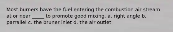 Most burners have the fuel entering the combustion air stream at or near _____ to promote good mixing. a. right angle b. parrallel c. the bruner inlet d. the air outlet