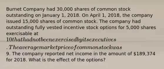 Burnet Company had 30,000 shares of common stock outstanding on January 1, 2018. On April 1, 2018, the company issued 15,000 shares of common stock. The company had outstanding fully vested incentive stock options for 5,000 shares exercisable at 10 that had not been exercised by its executives. The average market price of common stock was9. The company reported net income in the amount of 189,374 for 2018. What is the effect of the options?