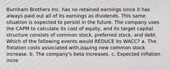 Burnham Brothers Inc. has no retained earnings since it has always paid out all of its earnings as dividends. This same situation is expected to persist in the future. The company uses the CAPM to calculate its cost of equity, and its target capital structure consists of common stock, preferred stock, and debt. Which of the following events would REDUCE its WACC? a. The flotation costs associated with issuing new common stock increase. b. The company's beta increases. c. Expected inflation incre