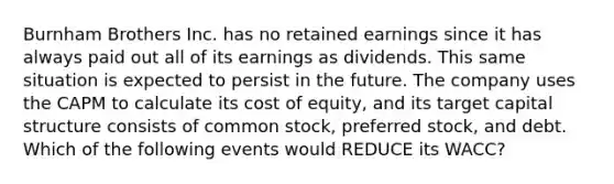 Burnham Brothers Inc. has no retained earnings since it has always paid out all of its earnings as dividends. This same situation is expected to persist in the future. The company uses the CAPM to calculate its cost of equity, and its target capital structure consists of common stock, preferred stock, and debt. Which of the following events would REDUCE its WACC?