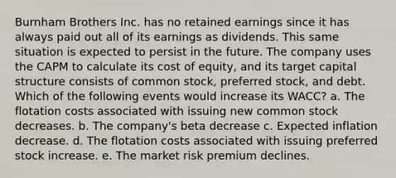 Burnham Brothers Inc. has no retained earnings since it has always paid out all of its earnings as dividends. This same situation is expected to persist in the future. The company uses the CAPM to calculate its cost of equity, and its target capital structure consists of common stock, preferred stock, and debt. Which of the following events would increase its WACC? a. The flotation costs associated with issuing new common stock decreases. b. The company's beta decrease c. Expected inflation decrease. d. The flotation costs associated with issuing preferred stock increase. e. The market risk premium declines.