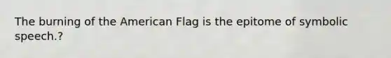 The burning of the American Flag is the epitome of symbolic speech.?