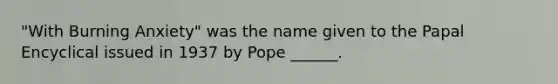 "With Burning Anxiety" was the name given to the Papal Encyclical issued in 1937 by Pope ______.