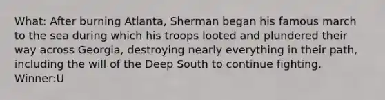 What: After burning Atlanta, Sherman began his famous march to the sea during which his troops looted and plundered their way across Georgia, destroying nearly everything in their path, including the will of the Deep South to continue fighting. Winner:U