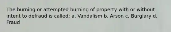 The burning or attempted burning of property with or without intent to defraud is called: a. Vandalism b. Arson c. Burglary d. Fraud