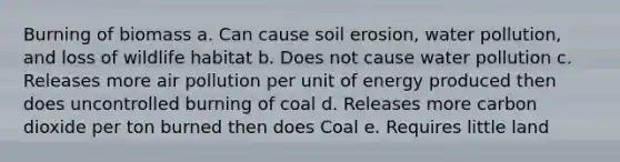 Burning of biomass a. Can cause soil erosion, water pollution, and loss of wildlife habitat b. Does not cause water pollution c. Releases more air pollution per unit of energy produced then does uncontrolled burning of coal d. Releases more carbon dioxide per ton burned then does Coal e. Requires little land