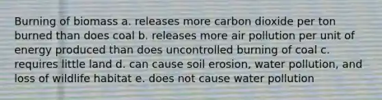 Burning of biomass a. releases more carbon dioxide per ton burned than does coal b. releases more air pollution per unit of energy produced than does uncontrolled burning of coal c. requires little land d. can cause soil erosion, water pollution, and loss of wildlife habitat e. does not cause water pollution