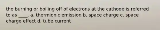 the burning or boiling off of electrons at the cathode is referred to as ____. a. thermionic emission b. space charge c. space charge effect d. tube current