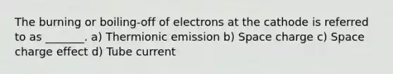 The burning or boiling-off of electrons at the cathode is referred to as _______. a) Thermionic emission b) Space charge c) Space charge effect d) Tube current