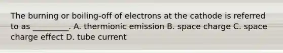 The burning or boiling-off of electrons at the cathode is referred to as _________. A. thermionic emission B. space charge C. space charge effect D. tube current