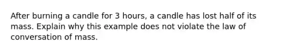 After burning a candle for 3 hours, a candle has lost half of its mass. Explain why this example does not violate the law of conversation of mass.