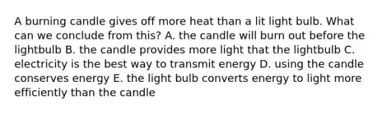 A burning candle gives off more heat than a lit light bulb. What can we conclude from this? A. the candle will burn out before the lightbulb B. the candle provides more light that the lightbulb C. electricity is the best way to transmit energy D. using the candle conserves energy E. the light bulb converts energy to light more efficiently than the candle