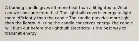 A burning candle gives off more heat than a lit lightbulb. What can we conclude from this? The lightbulb coverts energy to light more efficiently than the candle The candle provides more light than the lightbulb Using the candle conserves energy The candle will burn out before the lightbulb Electricity is the best way to transmit energy