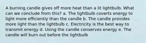 A burning candle gives off more heat than a lit lightbulb. What can we conclude from this? a. The lightbulb coverts energy to light more efficiently than the candle b. The candle provides more light than the lightbulb c. Electricity is the best way to transmit energy d. Using the candle conserves energy e. The candle will burn out before the lightbulb