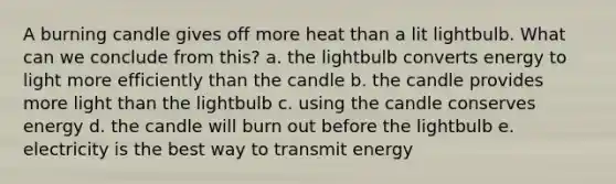 A burning candle gives off more heat than a lit lightbulb. What can we conclude from this? a. the lightbulb converts energy to light more efficiently than the candle b. the candle provides more light than the lightbulb c. using the candle conserves energy d. the candle will burn out before the lightbulb e. electricity is the best way to transmit energy