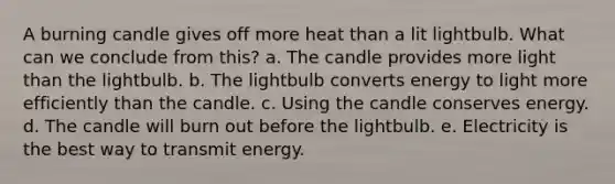 A burning candle gives off more heat than a lit lightbulb. What can we conclude from this? a. The candle provides more light than the lightbulb. b. The lightbulb converts energy to light more efficiently than the candle. c. Using the candle conserves energy. d. The candle will burn out before the lightbulb. e. Electricity is the best way to transmit energy.