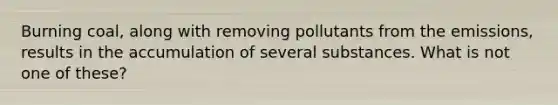 Burning coal, along with removing pollutants from the emissions, results in the accumulation of several substances. What is not one of these?