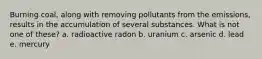 Burning coal, along with removing pollutants from the emissions, results in the accumulation of several substances. What is not one of these? a. radioactive radon b. uranium c. arsenic d. lead e. mercury