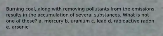 Burning coal, along with removing pollutants from the emissions, results in the accumulation of several substances. What is not one of these? a. mercury b. uranium c. lead d. radioactive radon e. arsenic