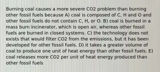 Burning coal causes a more severe CO2 problem than burning other fossil fuels because A) coal is composed of C, H and O and other fossil fuels do not contain C, H, or O. B) coal is burned in a mass burn incinerator, which is open air, whereas other fossil fuels are burned in closed systems. C) the technology does not exists that would filter CO2 from the emissions, but it has been developed for other fossil fuels. D) it takes a greater volume of coal to produce one unit of heat energy than other fossil fuels. E) coal releases more CO2 per unit of heat energy produced than other fossil fuels