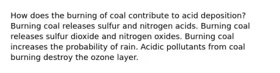 How does the burning of coal contribute to acid deposition? Burning coal releases sulfur and nitrogen acids. Burning coal releases sulfur dioxide and nitrogen oxides. Burning coal increases the probability of rain. Acidic pollutants from coal burning destroy the ozone layer.