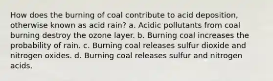 How does the burning of coal contribute to acid deposition, otherwise known as acid rain? a. Acidic pollutants from coal burning destroy the ozone layer. b. Burning coal increases the probability of rain. c. Burning coal releases sulfur dioxide and nitrogen oxides. d. Burning coal releases sulfur and nitrogen acids.