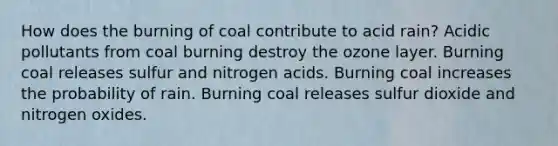 How does the burning of coal contribute to acid rain? Acidic pollutants from coal burning destroy the ozone layer. Burning coal releases sulfur and nitrogen acids. Burning coal increases the probability of rain. Burning coal releases sulfur dioxide and nitrogen oxides.