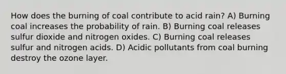 How does the burning of coal contribute to acid rain? A) Burning coal increases the probability of rain. B) Burning coal releases sulfur dioxide and nitrogen oxides. C) Burning coal releases sulfur and nitrogen acids. D) Acidic pollutants from coal burning destroy the ozone layer.