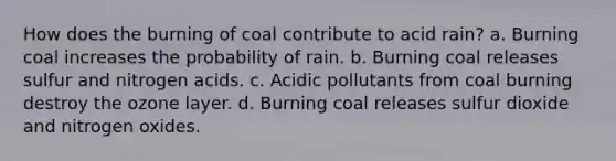 How does the burning of coal contribute to acid rain? a. Burning coal increases the probability of rain. b. Burning coal releases sulfur and nitrogen acids. c. Acidic pollutants from coal burning destroy the ozone layer. d. Burning coal releases sulfur dioxide and nitrogen oxides.