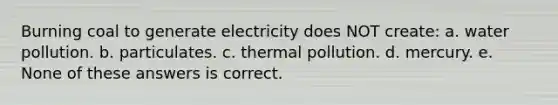 Burning coal to generate electricity does NOT create: a. water pollution. b. particulates. c. thermal pollution. d. mercury. e. None of these answers is correct.