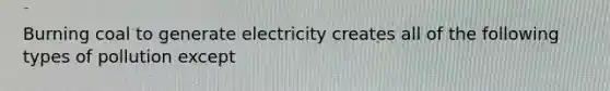 Burning coal to generate electricity creates all of the following types of pollution except