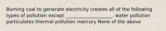 Burning coal to generate electricity creates all of the following types of pollution except ____________________. water pollution particulates thermal pollution mercury None of the above