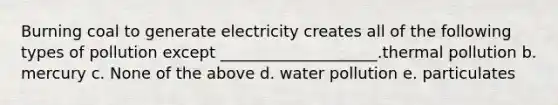 Burning coal to generate electricity creates all of the following types of pollution except ____________________.thermal pollution b. mercury c. None of the above d. water pollution e. particulates