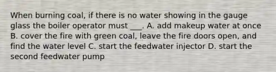 When burning coal, if there is no water showing in the gauge glass the boiler operator must ___. A. add makeup water at once B. cover the fire with green coal, leave the fire doors open, and find the water level C. start the feedwater injector D. start the second feedwater pump