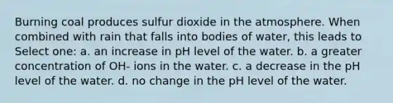 Burning coal produces sulfur dioxide in the atmosphere. When combined with rain that falls into bodies of water, this leads to Select one: a. an increase in pH level of the water. b. a greater concentration of OH- ions in the water. c. a decrease in the pH level of the water. d. no change in the pH level of the water.