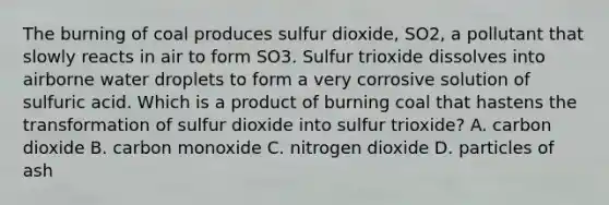 The burning of coal produces sulfur dioxide, SO2, a pollutant that slowly reacts in air to form SO3. Sulfur trioxide dissolves into airborne water droplets to form a very corrosive solution of sulfuric acid. Which is a product of burning coal that hastens the transformation of sulfur dioxide into sulfur trioxide? A. carbon dioxide B. carbon monoxide C. nitrogen dioxide D. particles of ash