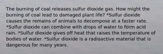 The burning of coal releases sulfur dioxide gas. How might the burning of coal lead to damaged plant life? *Sulfur dioxide causes the remains of animals to decompose at a faster rate. *Sulfur dioxide can combine with drops of water to form acid rain. *Sulfur dioxide gives off heat that raises the temperature of bodies of water. *Sulfur dioxide is a radioactive material that is dangerous for many years.