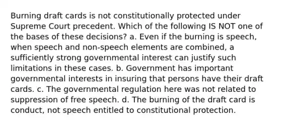 Burning draft cards is not constitutionally protected under Supreme Court precedent. Which of the following IS NOT one of the bases of these decisions? a. Even if the burning is speech, when speech and non-speech elements are combined, a sufficiently strong governmental interest can justify such limitations in these cases. b. Government has important governmental interests in insuring that persons have their draft cards. c. The governmental regulation here was not related to suppression of free speech. d. The burning of the draft card is conduct, not speech entitled to constitutional protection.