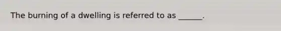 The burning of a dwelling is referred to as ______.