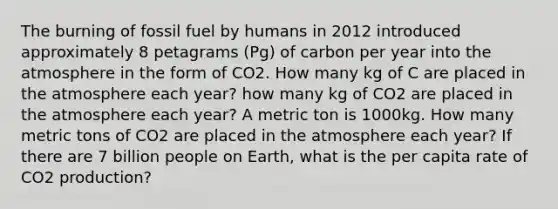 The burning of fossil fuel by humans in 2012 introduced approximately 8 petagrams (Pg) of carbon per year into the atmosphere in the form of CO2. How many kg of C are placed in the atmosphere each year? how many kg of CO2 are placed in the atmosphere each year? A metric ton is 1000kg. How many metric tons of CO2 are placed in the atmosphere each year? If there are 7 billion people on Earth, what is the per capita rate of CO2 production?