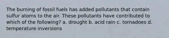 The burning of fossil fuels has added pollutants that contain sulfur atoms to the air. These pollutants have contributed to which of the following? a. drought b. acid rain c. tornadoes d. temperature inversions