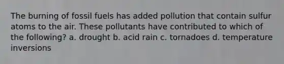 The burning of fossil fuels has added pollution that contain sulfur atoms to the air. These pollutants have contributed to which of the following? a. drought b. acid rain c. tornadoes d. temperature inversions