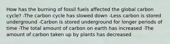 How has the burning of fossil fuels affected the global carbon cycle? -<a href='https://www.questionai.com/knowledge/kMvxsmmBPd-the-carbon-cycle' class='anchor-knowledge'>the carbon cycle</a> has slowed down -Less carbon is stored underground -Carbon is stored underground for longer periods of time -The total amount of carbon on earth has increased -The amount of carbon taken up by plants has decreased